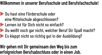 Willkommen in unserer Berufsschule und Berufsfachschule!  u Du hast eine Förderschule oder eine Mittelschule abgeschlossen? u Lernen ist für Dich nicht so einfach? u Du weißt noch gar nicht, welcher Beruf Dir Spaß macht? u Es klappt nicht so richtig gut in der Ausbildung?  Wir gehen mit Dir gemeinsam den Weg bis zum erfolgreichen Berufsabschluss oder in einen Job.