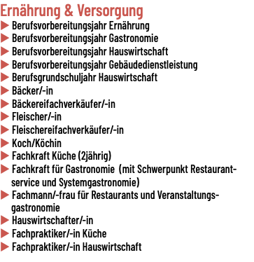 Ernährung & Versorgung u Berufsvorbereitungsjahr Ernährung u Berufsvorbereitungsjahr Gastronomie u Berufsvorbereitungsjahr Hauswirtschaft u Berufsvorbereitungsjahr Gebäudedienstleistung u Berufsgrundschuljahr Hauswirtschaft u Bäcker/-in u Bäckereifachverkäufer/-in u Fleischer/-in u Fleischereifachverkäufer/-in u Koch/Köchin u Fachkraft Küche (2jährig) u Fachkraft für Gastronomie (mit Schwerpunkt Restaurant- service und Systemgastronomie) u Fachmann/-frau für Restaurants und Veranstaltungs- gastronomie u Hauswirtschafter/-in u Fachpraktiker/-in Küche u Fachpraktiker/-in Hauswirtschaft