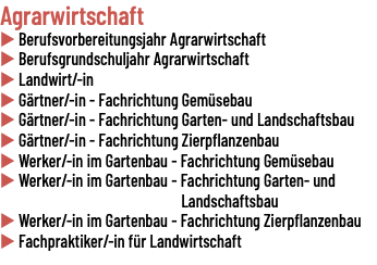 Agrarwirtschaft u Berufsvorbereitungsjahr Agrarwirtschaft u Berufsgrundschuljahr Agrarwirtschaft u Landwirt/-in u Gärtner/-in - Fachrichtung Gemüsebau u Gärtner/-in - Fachrichtung Garten- und Landschaftsbau u Gärtner/-in - Fachrichtung Zierpflanzenbau u Werker/-in im Gartenbau - Fachrichtung Gemüsebau u Werker/-in im Gartenbau - Fachrichtung Garten- und Landschaftsbau u Werker/-in im Gartenbau - Fachrichtung Zierpflanzenbau u Fachpraktiker/-in für Landwirtschaft