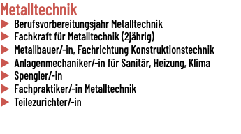Metalltechnik u Berufsvorbereitungsjahr Metalltechnik u Fachkraft für Metalltechnik (2jährig) u Metallbauer/-in, Fachrichtung Konstruktionstechnik u Anlagenmechaniker/-in für Sanitär, Heizung, Klima u Spengler/-in u Fachpraktiker/-in Metalltechnik u Teilezurichter/-in