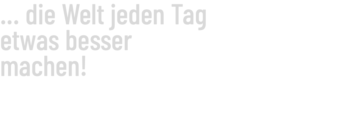 ... die Welt jeden Tag etwas besser machen!