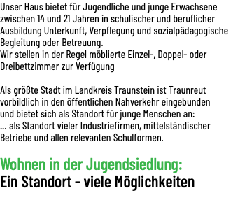 Unser Haus bietet für Jugendliche und junge Erwachsene zwischen 14 und 21 Jahren in schulischer und beruflicher Ausbildung Unterkunft, Verpflegung und sozialpädagogische Begleitung oder Betreuung. Wir stellen in der Regel möblierte Einzel-, Doppel- oder Dreibettzimmer zur Verfügung Als größte Stadt im Landkreis Traunstein ist Traunreut vorbildlich in den öffentlichen Nahverkehr eingebunden und bietet sich als Standort für junge Menschen an: ... als Standort vieler Industriefirmen, mittelständischer Betriebe und allen relevanten Schulformen. Wohnen in der Jugendsiedlung: Ein Standort - viele Möglichkeiten 