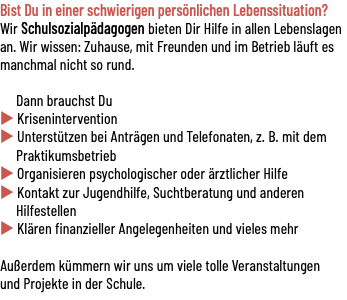 Bist Du in einer schwierigen persönlichen Lebenssituation? Wir Schulsozialpädagogen bieten Dir Hilfe in allen Lebenslagen an. Wir wissen: Zuhause, mit Freunden und im Betrieb läuft es manchmal nicht so rund. Dann brauchst Du u Krisenintervention u Unterstützen bei Anträgen und Telefonaten, z. B. mit dem Praktikumsbetrieb u Organisieren psychologischer oder ärztlicher Hilfe u Kontakt zur Jugendhilfe, Suchtberatung und anderen Hilfestellen u Klären finanzieller Angelegenheiten und vieles mehr Außerdem kümmern wir uns um viele tolle Veranstaltungen und Projekte in der Schule.